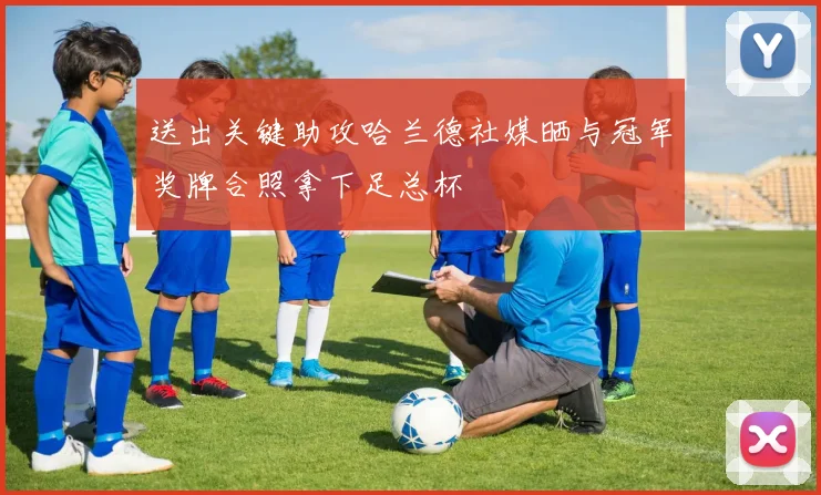 送出关键助攻哈兰德社媒晒与冠军奖牌合照拿下足总杯