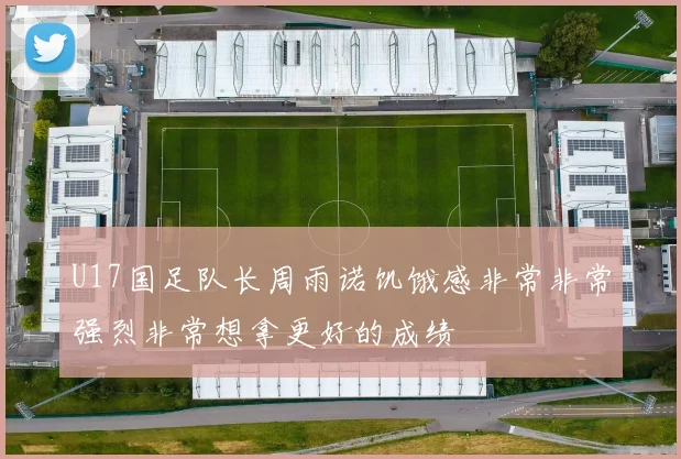 U17国足队长周雨诺饥饿感非常非常强烈非常想拿更好的成绩